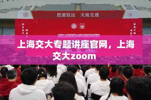 上海交大专题讲座官网,上海交大zoom