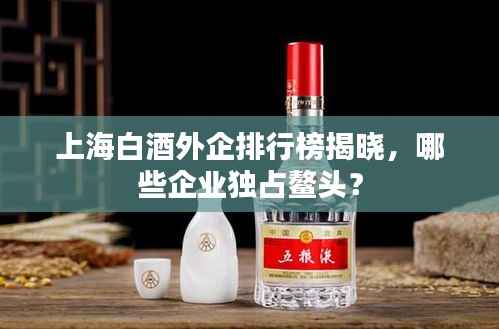 上海白酒外企排行榜揭晓,哪些企业独占鳌头?