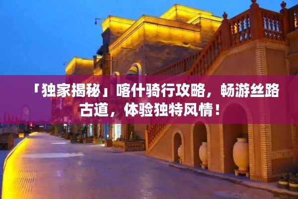 「独家揭秘」喀什骑行攻略,畅游丝路古道,体验独特风情!