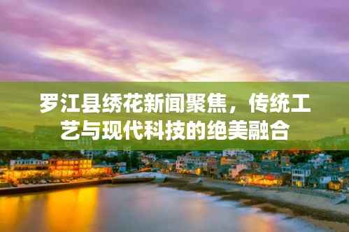 罗江县绣花新闻聚焦,传统工艺与现代科技的绝美融合