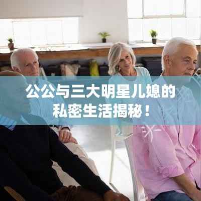 公公与三大明星儿媳的私密生活揭秘!